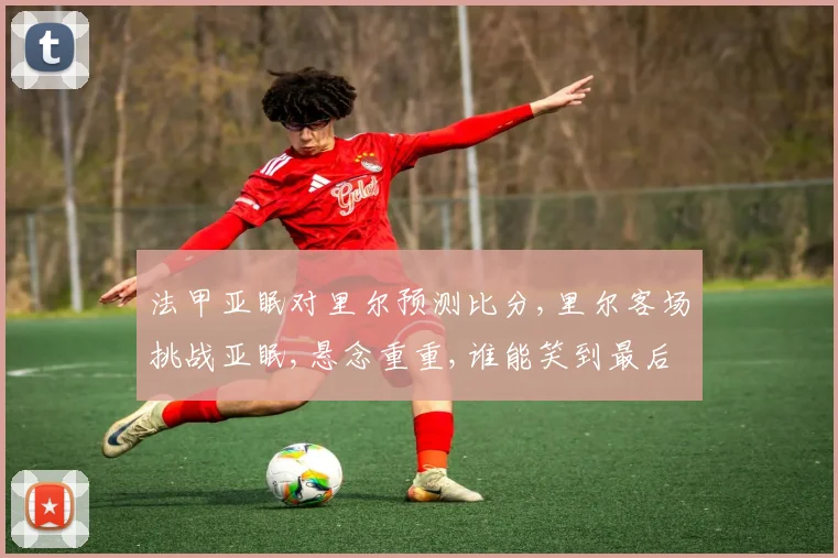 法甲亚眠对里尔预测比分,里尔客场挑战亚眠,悬念重重,谁能笑到最后