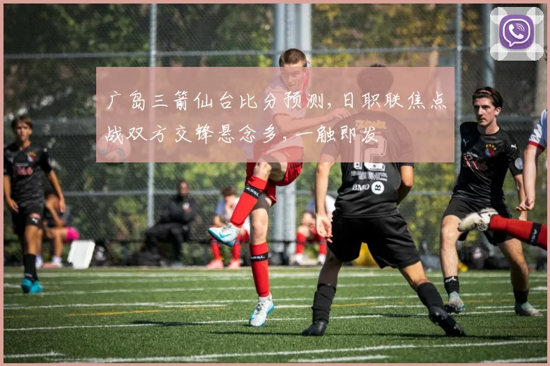 广岛三箭仙台比分预测,日职联焦点战双方交锋悬念多,一触即发